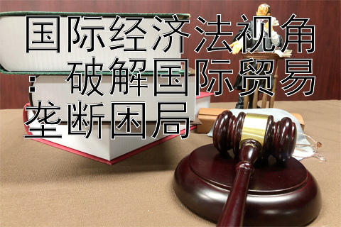 国际经济法视角：破解国际贸易垄断困局